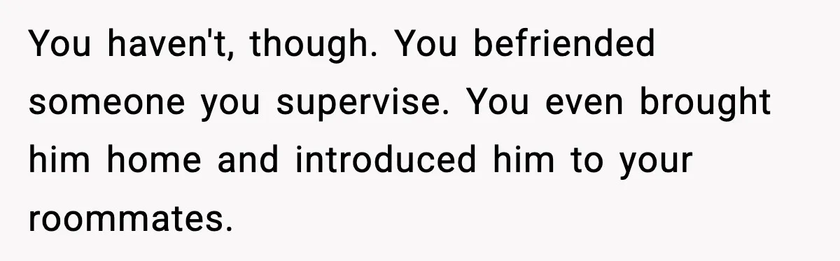 Woman Bans Housemate’s Boyfriend After He Basically Moves In Without Anyone Agreeing You haven't, though. You befriended someone you supervise. You even brought him home and introduced him to your roommates.