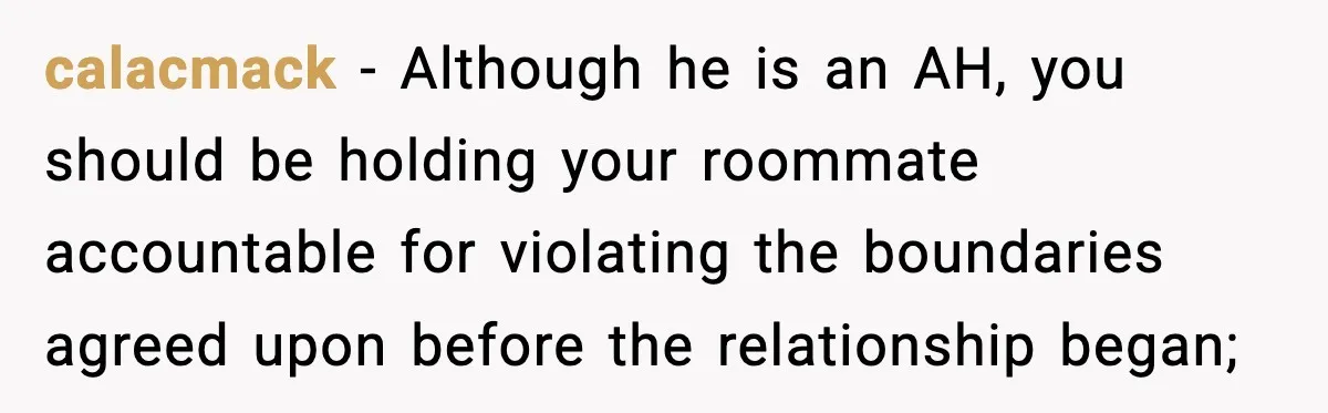 Woman Bans Housemate’s Boyfriend After He Basically Moves In Without Anyone Agreeing calacmack − Although he is an AH, you should be holding your roommate accountable for violating the boundaries agreed upon before the relationship began;