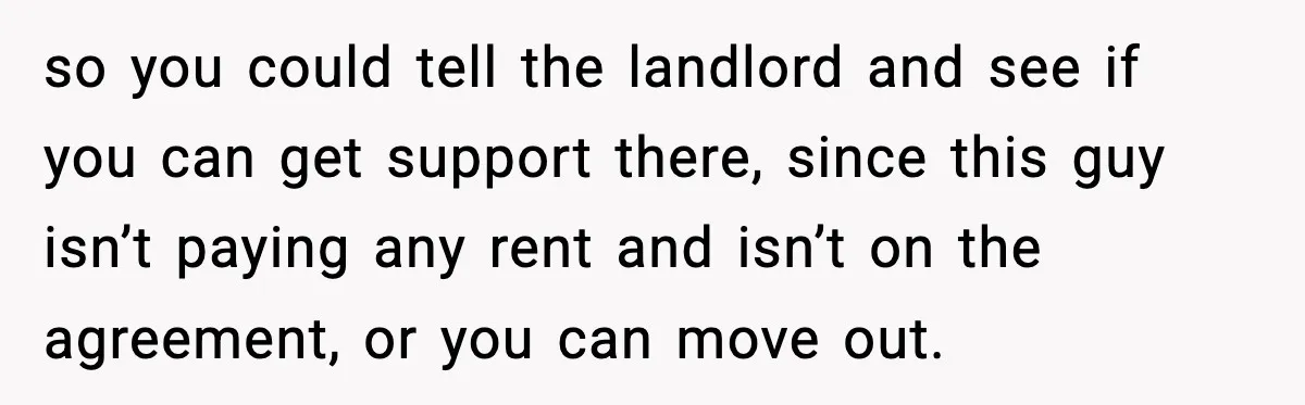 Woman Bans Housemate’s Boyfriend After He Basically Moves In Without Anyone Agreeing so you could tell the landlord and see if you can get support there, since this guy isn’t paying any rent and isn’t on the agreement, or you can move...