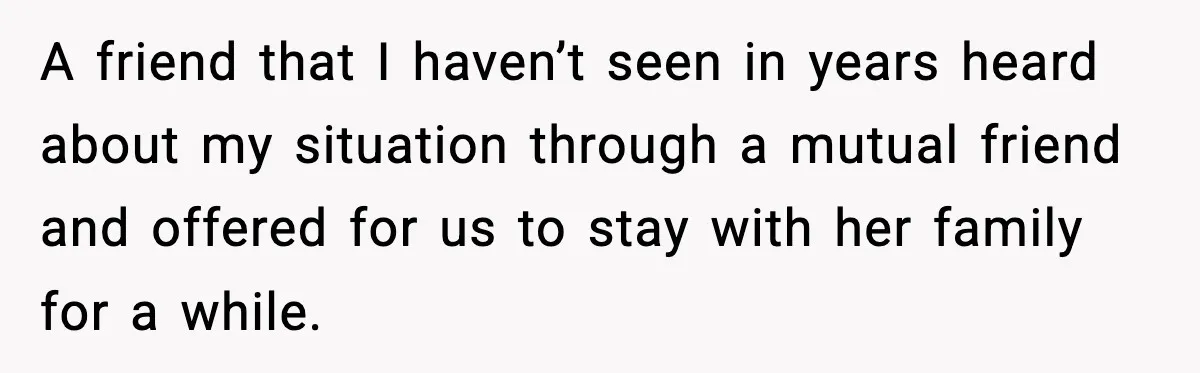 A friend that I haven’t seen in years heard about my situation through a mutual friend and offered for us to stay with her family for a while.