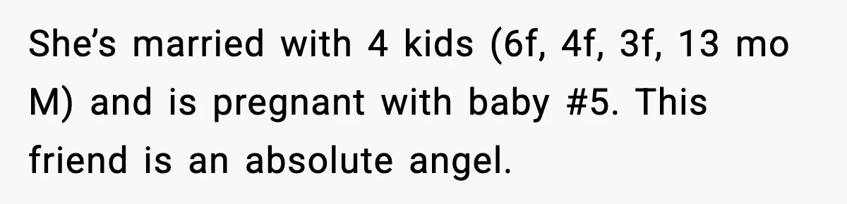 She’s married with 4 kids (6f, 4f, 3f, 13 mo M) and is pregnant with baby #5. This friend is an absolute angel.