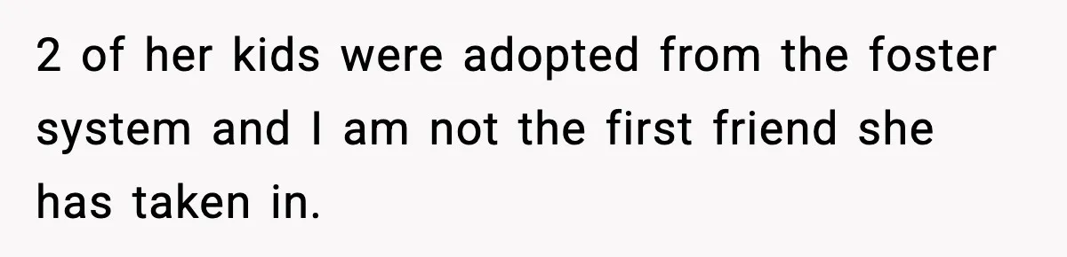2 of her kids were adopted from the foster system and I am not the first friend she has taken in.