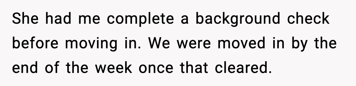 She had me complete a background check before moving in. We were moved in by the end of the week once that cleared.