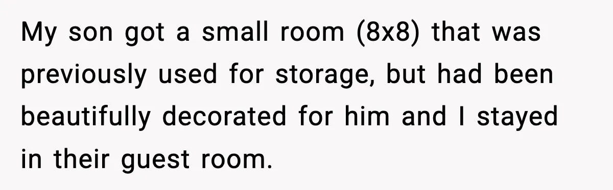 My son got a small room (8x8) that was previously used for storage, but had been beautifully decorated for him and I stayed in their guest room.