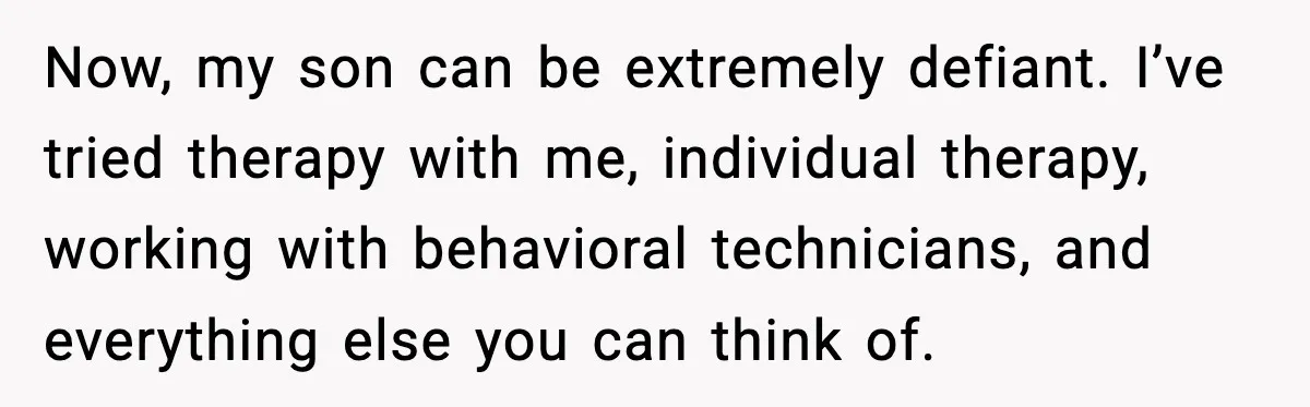Now, my son can be extremely defiant. I’ve tried therapy with me, individual therapy, working with behavioral technicians, and everything else you can think of.