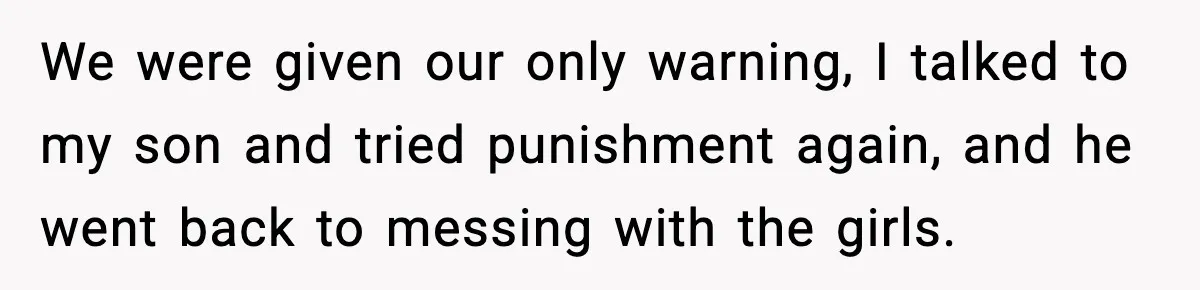 We were given our only warning, I talked to my son and tried punishment again, and he went back to messing with the girls.
