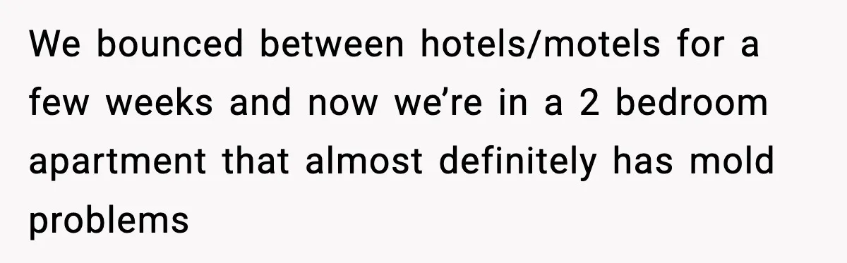 We bounced between hotels/motels for a few weeks and now we’re in a 2 bedroom apartment that almost definitely has mold problems
