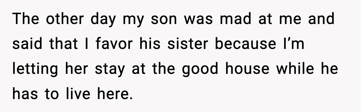 The other day my son was mad at me and said that I favor his sister because I’m letting her stay at the good house while he has to live...