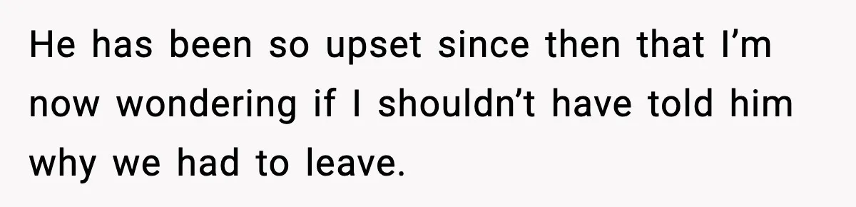 He has been so upset since then that I’m now wondering if I shouldn’t have told him why we had to leave.