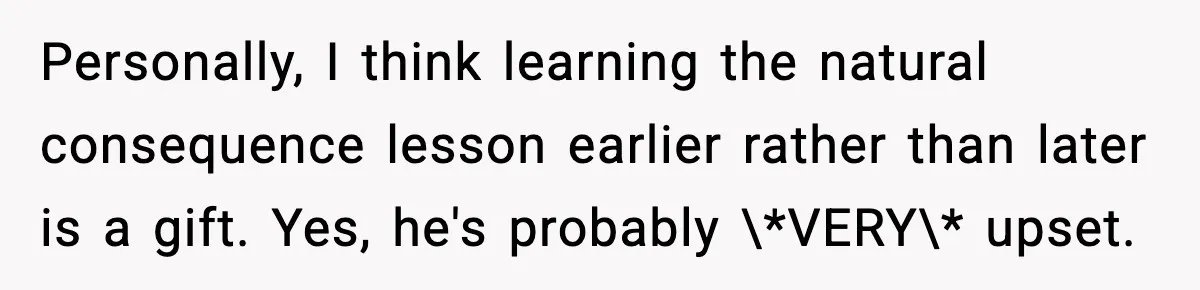 Personally, I think learning the natural consequence lesson earlier rather than later is a gift. Yes, he's probably \*VERY\* upset.