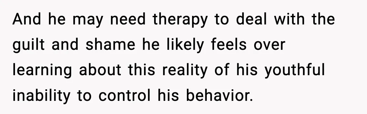 And he may need therapy to deal with the guilt and shame he likely feels over learning about this reality of his youthful inability to control his behavior.