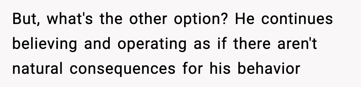 But, what's the other option? He continues believing and operating as if there aren't natural consequences for his behavior