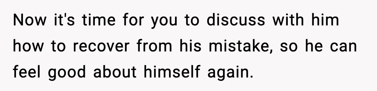 Now it's time for you to discuss with him how to recover from his mistake, so he can feel good about himself again.
