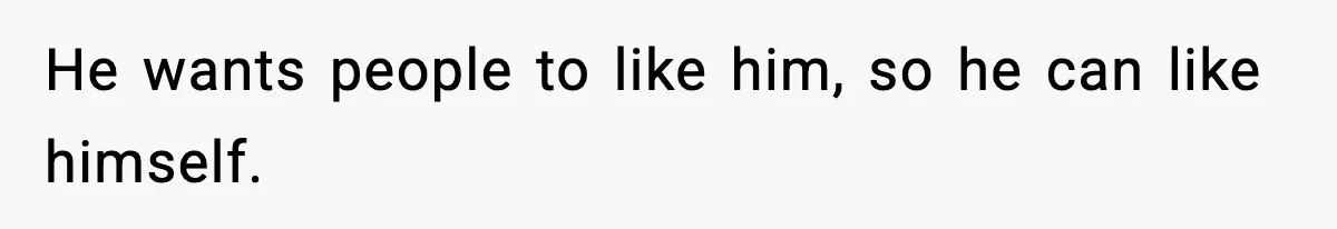 He wants people to like him, so he can like himself.