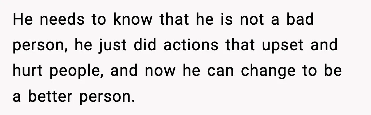 He needs to know that he is not a bad person, he just did actions that upset and hurt people, and now he can change to be a better person.