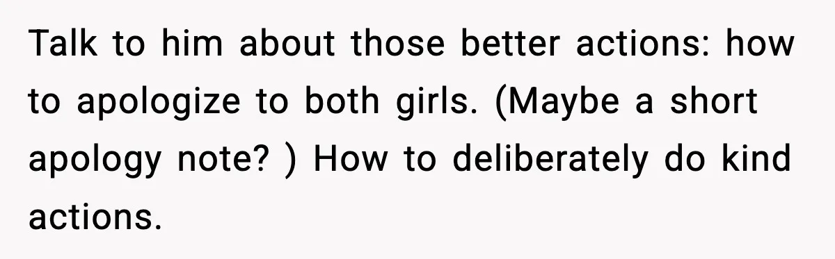 Talk to him about those better actions: how to apologize to both girls. (Maybe a short apology note? ) How to deliberately do kind actions.