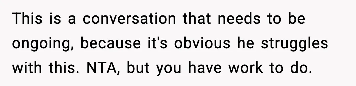 This is a conversation that needs to be ongoing, because it's obvious he struggles with this. NTA, but you have work to do.