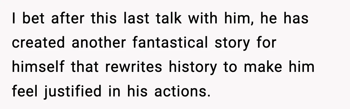 I bet after this last talk with him, he has created another fantastical story for himself that rewrites history to make him feel justified in his actions.