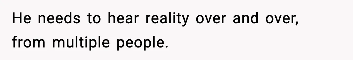 He needs to hear reality over and over, from multiple people.