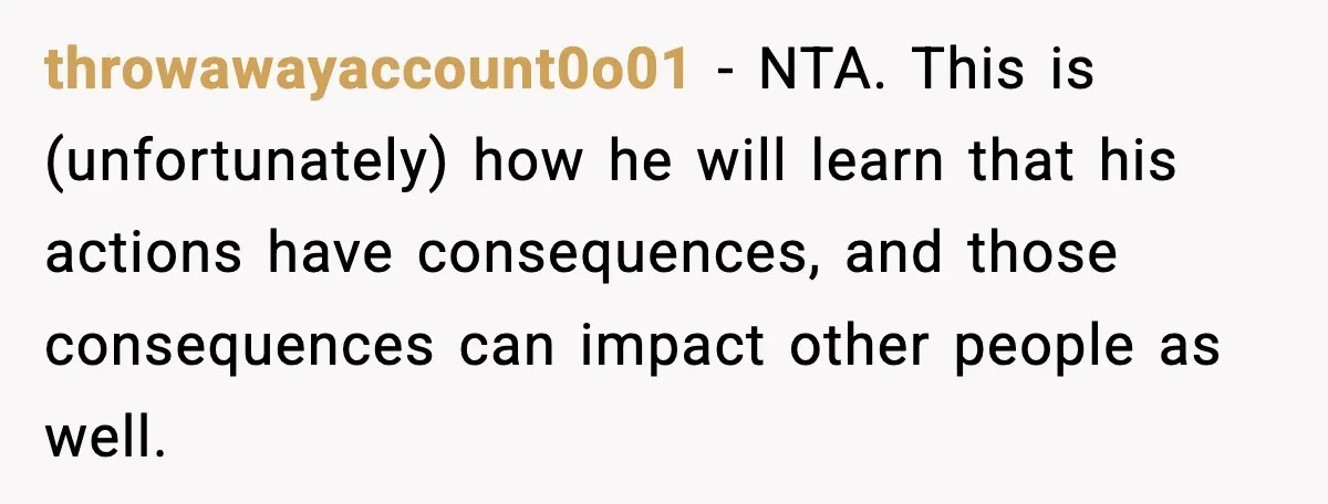 throwawayaccount0o01 − NTA. This is (unfortunately) how he will learn that his actions have consequences, and those consequences can impact other people as well.