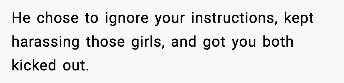 He chose to ignore your instructions, kept harassing those girls, and got you both kicked out.