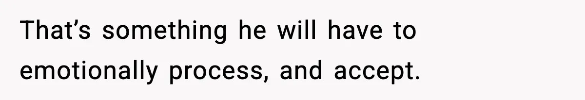 That’s something he will have to emotionally process, and accept.