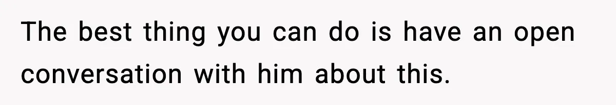 The best thing you can do is have an open conversation with him about this.