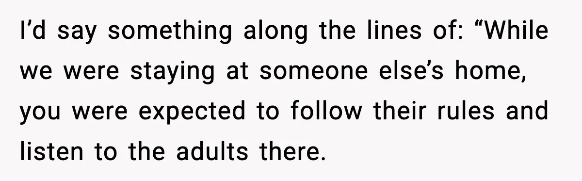 I’d say something along the lines of: “While we were staying at someone else’s home, you were expected to follow their rules and listen to the adults there.