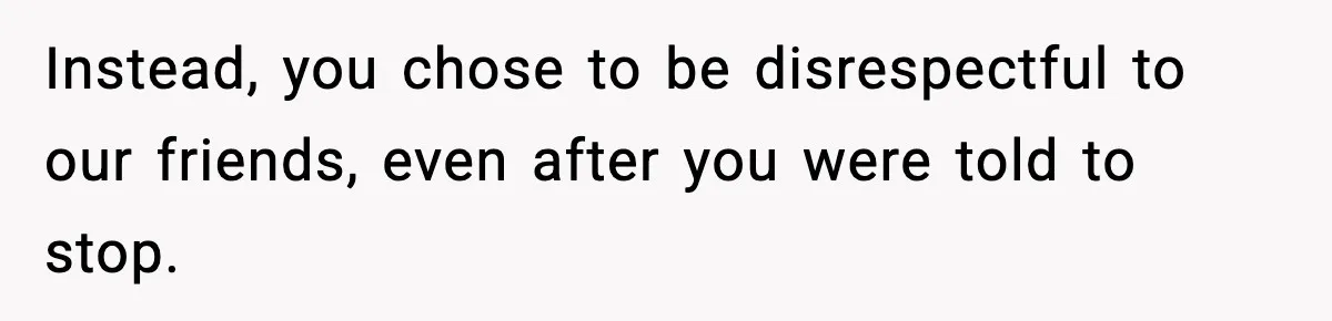 Instead, you chose to be disrespectful to our friends, even after you were told to stop.