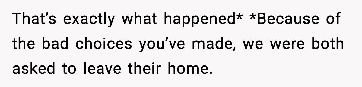 That’s exactly what happened* *Because of the bad choices you’ve made, we were both asked to leave their home.