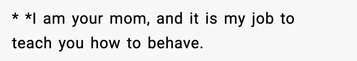 * *I am your mom, and it is my job to teach you how to behave.