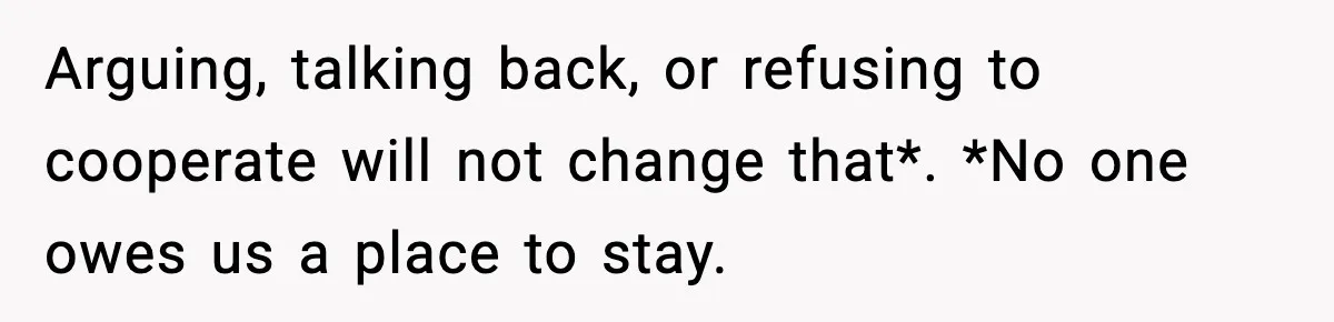 Arguing, talking back, or refusing to cooperate will not change that*. *No one owes us a place to stay.