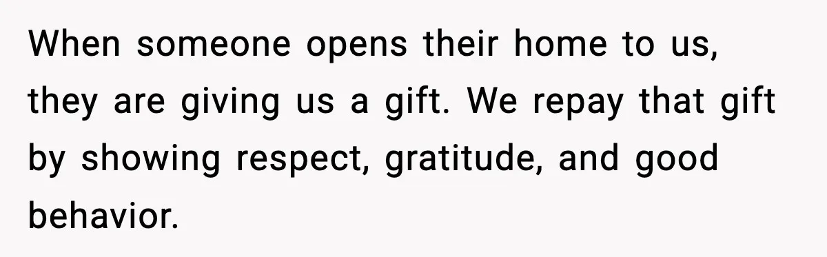 When someone opens their home to us, they are giving us a gift. We repay that gift by showing respect, gratitude, and good behavior.