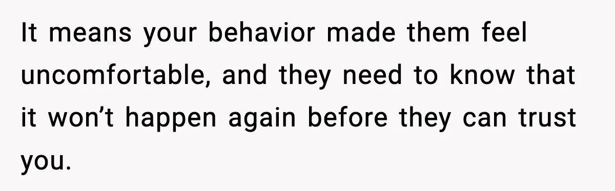 It means your behavior made them feel uncomfortable, and they need to know that it won’t happen again before they can trust you.