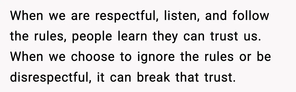 When we are respectful, listen, and follow the rules, people learn they can trust us. When we choose to ignore the rules or be disrespectful, it can break that trust.