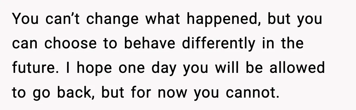 You can’t change what happened, but you can choose to behave differently in the future. I hope one day you will be allowed to go back, but for now you...