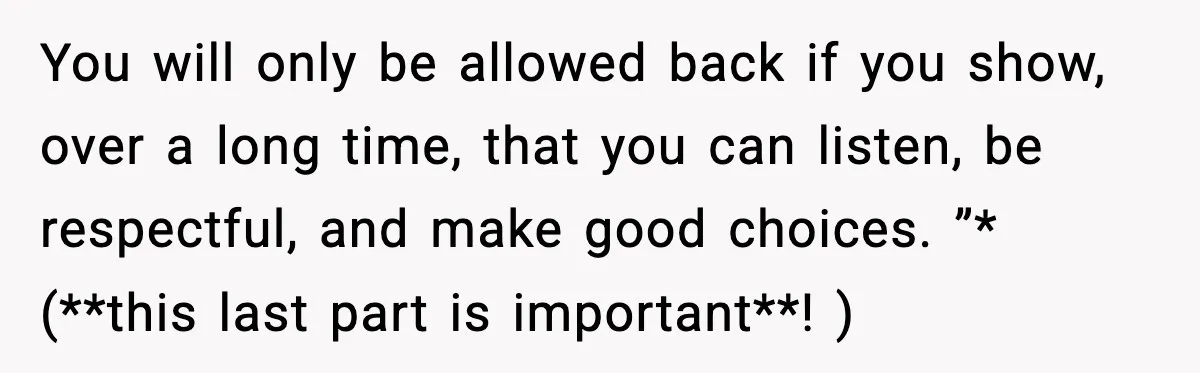You will only be allowed back if you show, over a long time, that you can listen, be respectful, and make good choices. ”* (**this last part is important**! )