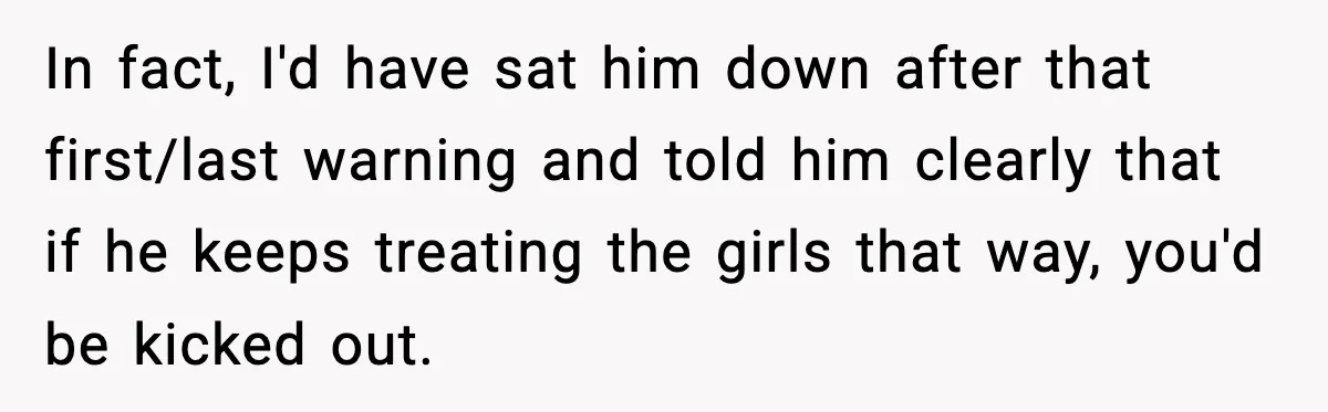 In fact, I'd have sat him down after that first/last warning and told him clearly that if he keeps treating the girls that way, you'd be kicked out.