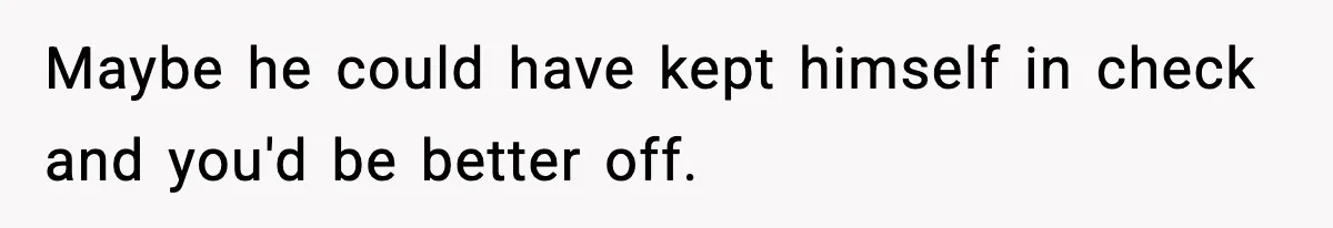 Maybe he could have kept himself in check and you'd be better off.