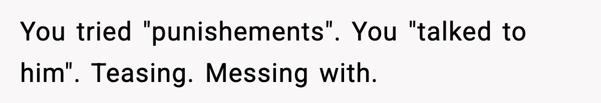 You tried "punishements". You "talked to him". Teasing. Messing with.
