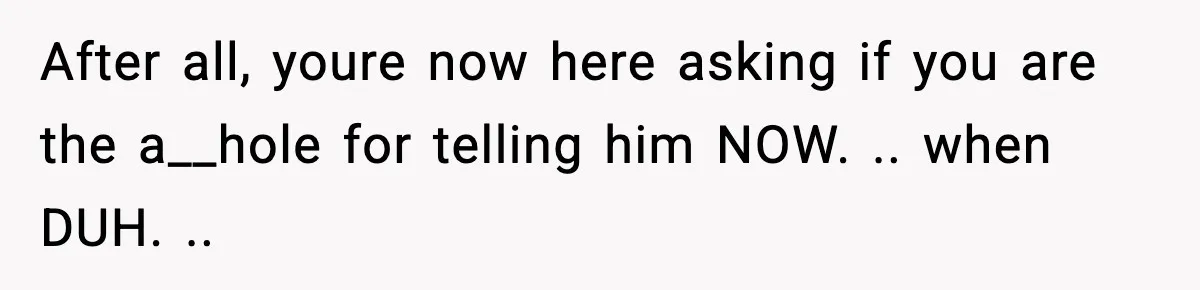 After all, youre now here asking if you are the a__hole for telling him NOW. .. when DUH. ..