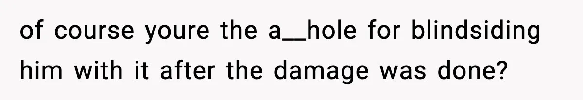 of course youre the a__hole for blindsiding him with it after the damage was done?