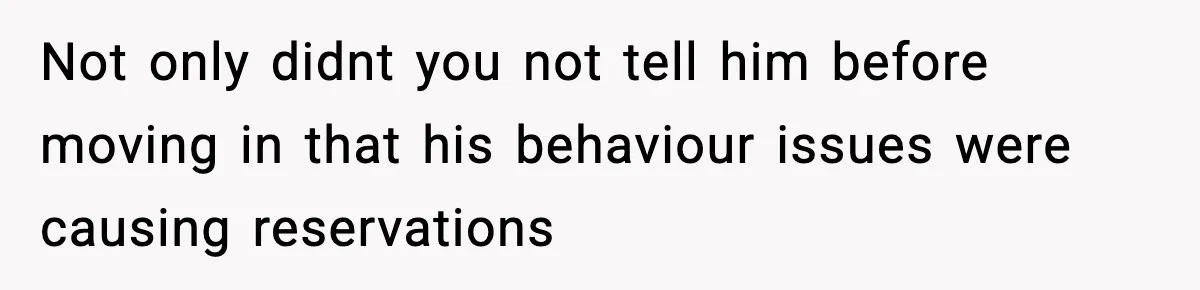 Not only didnt you not tell him before moving in that his behaviour issues were causing reservations