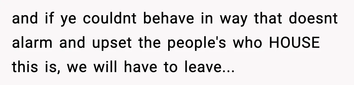 and if ye couldnt behave in way that doesnt alarm and upset the people's who HOUSE this is, we will have to leave...