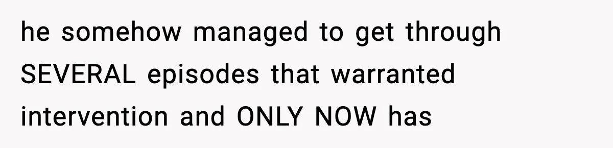 he somehow managed to get through SEVERAL episodes that warranted intervention and ONLY NOW has