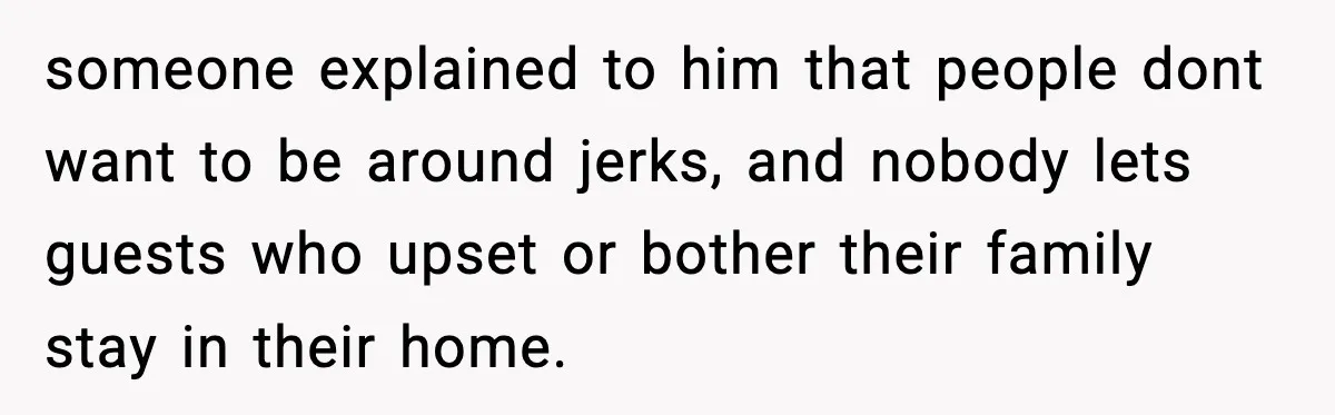 someone explained to him that people dont want to be around jerks, and nobody lets guests who upset or bother their family stay in their home.