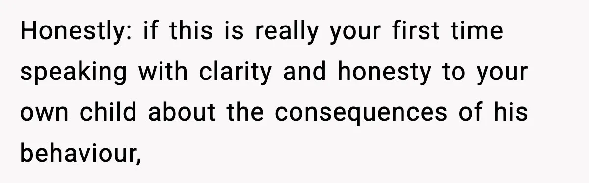 Honestly: if this is really your first time speaking with clarity and honesty to your own child about the consequences of his behaviour,