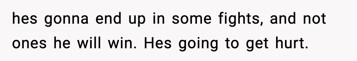 hes gonna end up in some fights, and not ones he will win. Hes going to get hurt.
