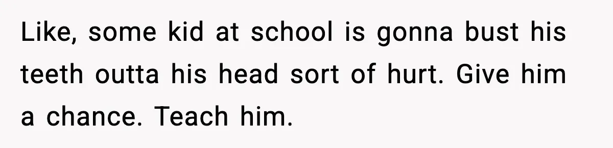 Like, some kid at school is gonna bust his teeth outta his head sort of hurt. Give him a chance. Teach him.