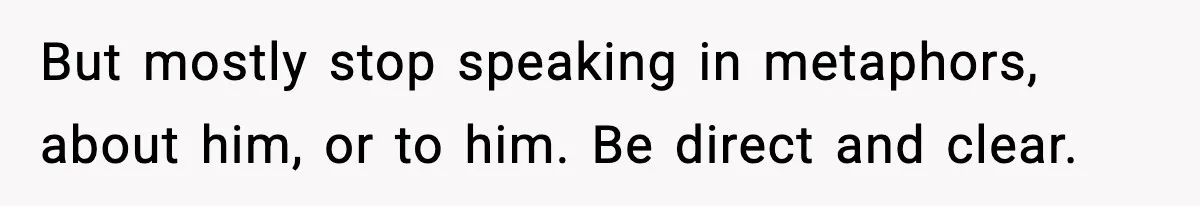 But mostly stop speaking in metaphors, about him, or to him. Be direct and clear.